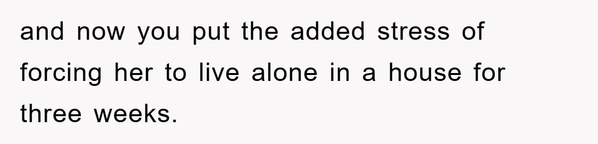 Mom Arrested, Dad Deployed Abroad, 17-Year-Old Daughter Abandons Home, Robbers Steal Everything, Stepsister Explodes In Fury and now you put the added stress of forcing her to live alone in a house for three weeks.