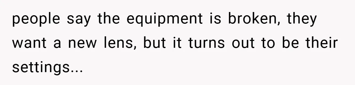 people say the equipment is broken, they want a new lens, but it turns out to be their settings...