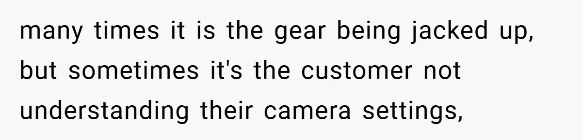 many times it is the gear being jacked up, but sometimes it's the customer not understanding their camera settings,