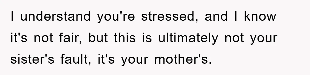 Mom Arrested, Dad Deployed Abroad, 17-Year-Old Daughter Abandons Home, Robbers Steal Everything, Stepsister Explodes In Fury I understand you're stressed, and I know it's not fair, but this is ultimately not your sister's fault, it's your mother's.