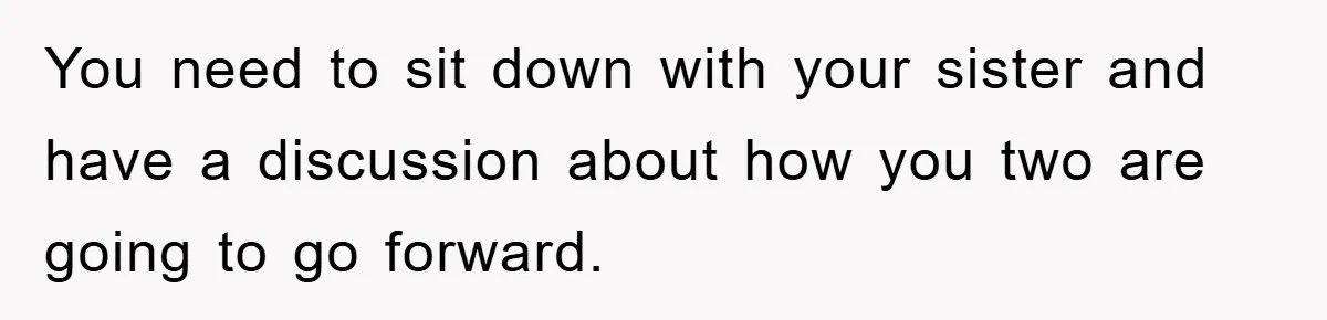 Mom Arrested, Dad Deployed Abroad, 17-Year-Old Daughter Abandons Home, Robbers Steal Everything, Stepsister Explodes In Fury You need to sit down with your sister and have a discussion about how you two are going to go forward.