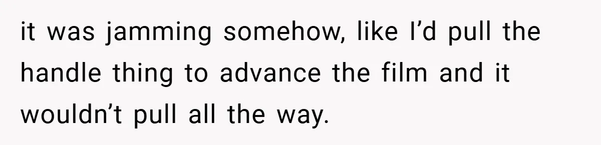 it was jamming somehow, like I’d pull the handle thing to advance the film and it wouldn’t pull all the way.