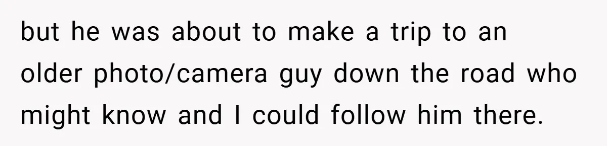 but he was about to make a trip to an older photo/camera guy down the road who might know and I could follow him there.