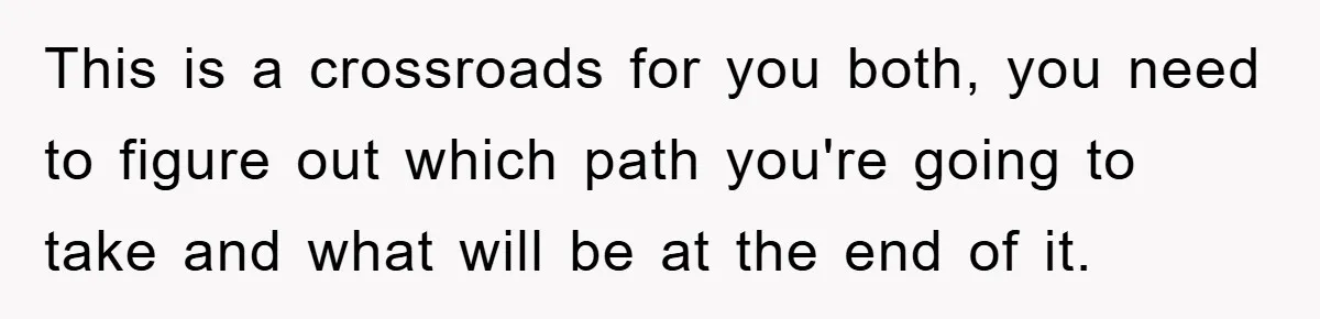Mom Arrested, Dad Deployed Abroad, 17-Year-Old Daughter Abandons Home, Robbers Steal Everything, Stepsister Explodes In Fury This is a crossroads for you both, you need to figure out which path you're going to take and what will be at the end of it.