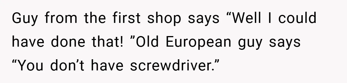 Guy from the first shop says “Well I could have done that! ”Old European guy says “You don’t have screwdriver.”