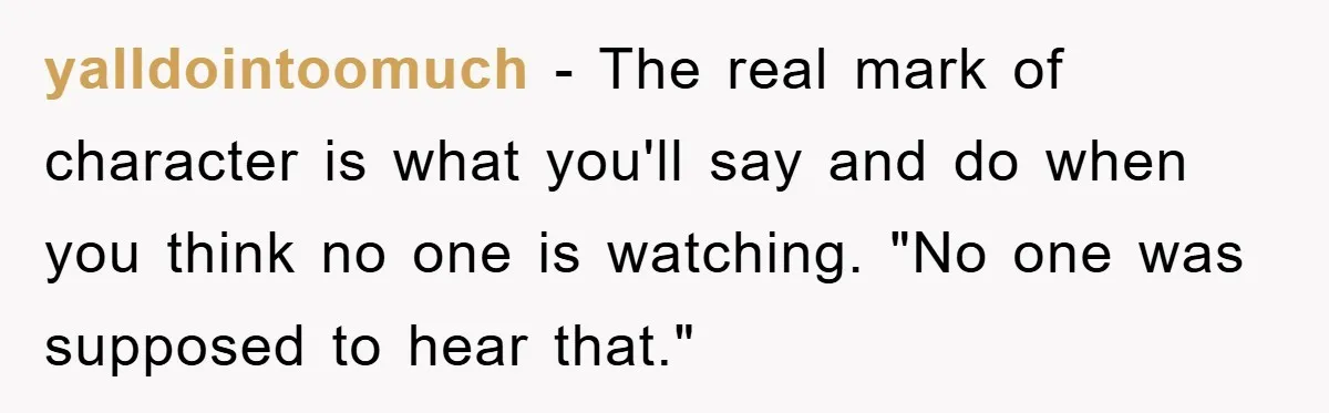 yalldointoomuch − The real mark of character is what you'll say and do when you think no one is watching. "No one was supposed to hear that."