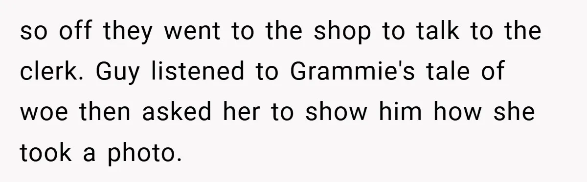 so off they went to the shop to talk to the clerk. Guy listened to Grammie's tale of woe then asked her to show him how she took a photo.