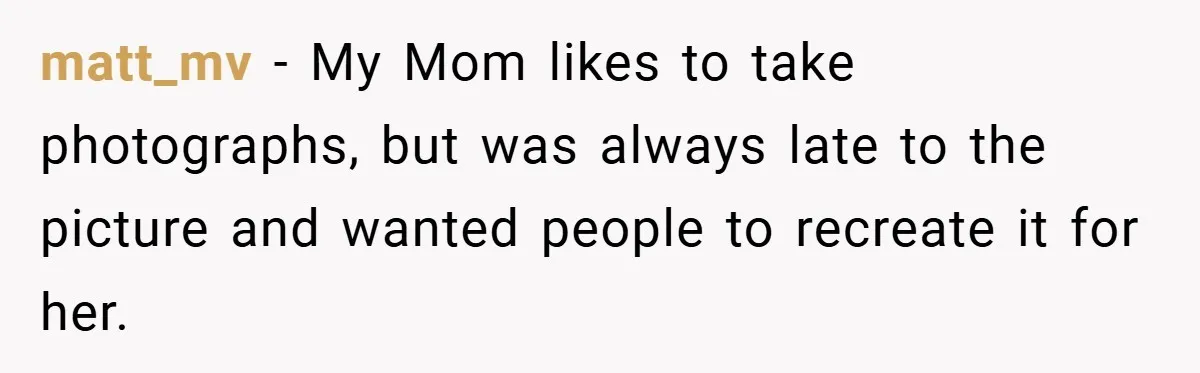 matt_mv − My Mom likes to take photographs, but was always late to the picture and wanted people to recreate it for her.