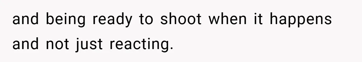 and being ready to shoot when it happens and not just reacting.