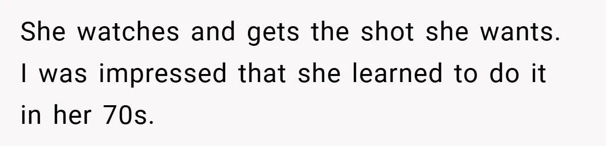 She watches and gets the shot she wants. I was impressed that she learned to do it in her 70s.