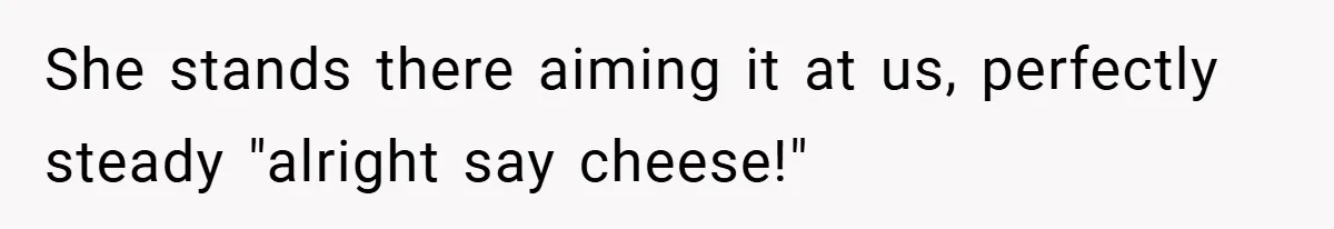 She stands there aiming it at us, perfectly steady "alright say cheese!"