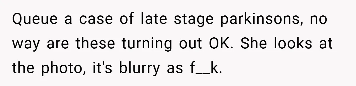 Queue a case of late stage parkinsons, no way are these turning out OK. She looks at the photo, it's blurry as f__k.