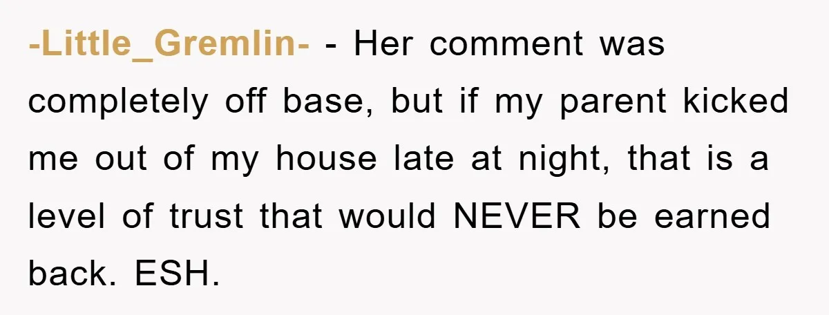 -Little_Gremlin- − Her comment was completely off base, but if my parent kicked me out of my house late at night, that is a level of trust that would NEVER...