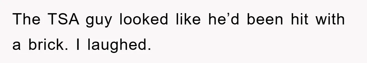 The TSA guy looked like he’d been hit with a brick. I laughed.