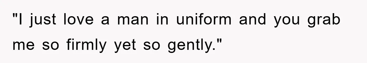 "I just love a man in uniform and you grab me so firmly yet so gently."
