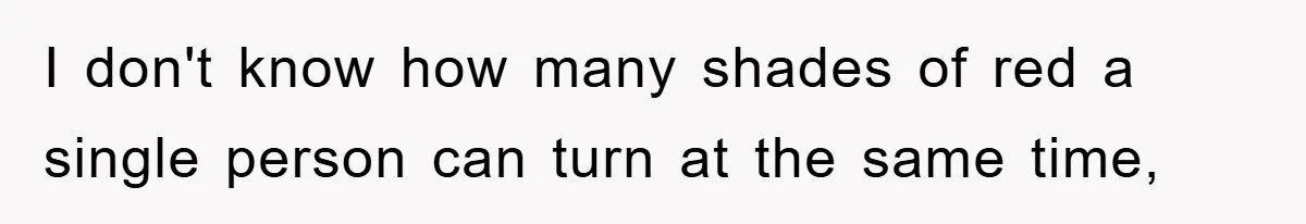 I don't know how many shades of red a single person can turn at the same time,