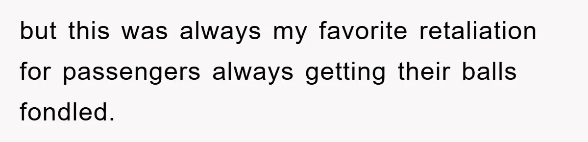 but this was always my favorite retaliation for passengers always getting their balls fondled.