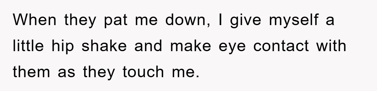 When they pat me down, I give myself a little hip shake and make eye contact with them as they touch me.