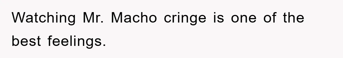 Watching Mr. Macho cringe is one of the best feelings.