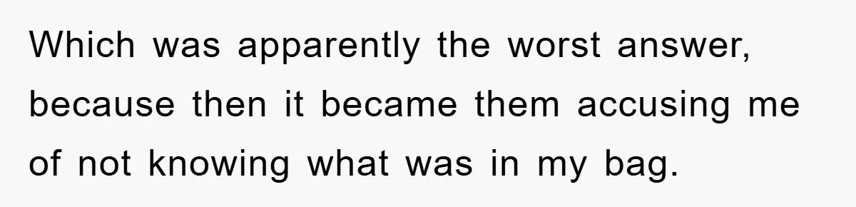 Which was apparently the worst answer, because then it became them accusing me of not knowing what was in my bag.