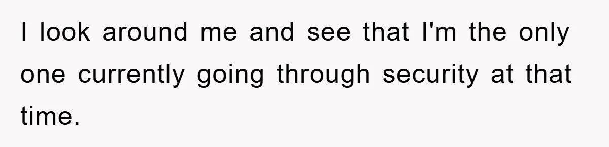 I look around me and see that I'm the only one currently going through security at that time.