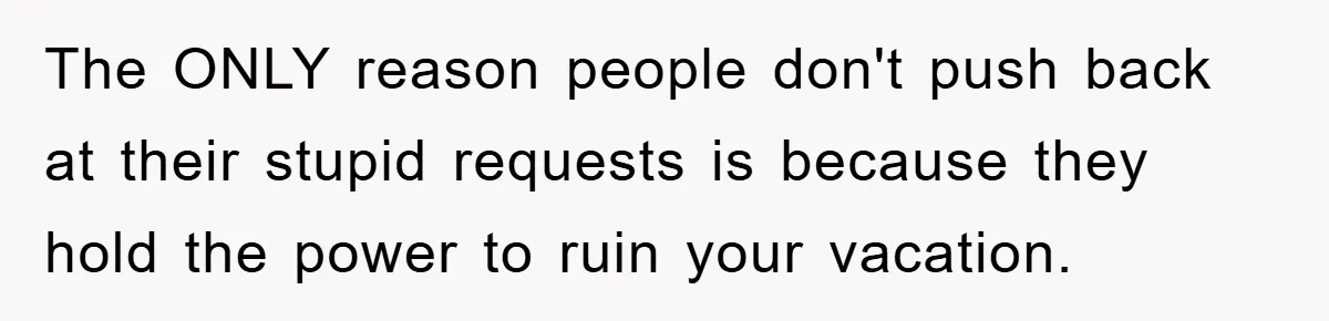 The ONLY reason people don't push back at their stupid requests is because they hold the power to ruin your vacation.