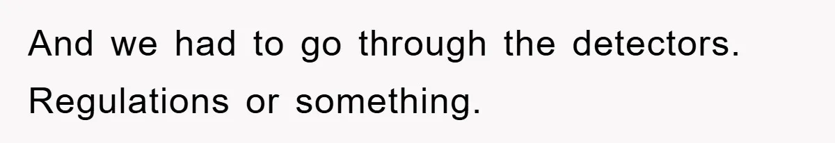 And we had to go through the detectors. Regulations or something.