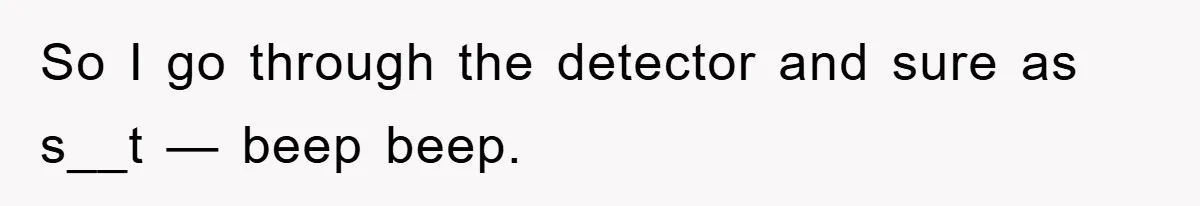 So I go through the detector and sure as s__t — beep beep.