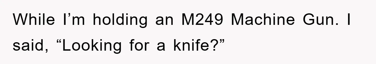 While I’m holding an M249 Machine Gun. I said, “Looking for a knife?”