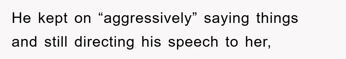 He kept on “aggressively” saying things and still directing his speech to her,