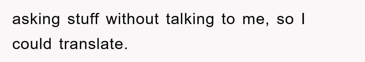 asking stuff without talking to me, so I could translate.