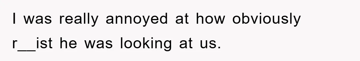 I was really annoyed at how obviously r__ist he was looking at us.