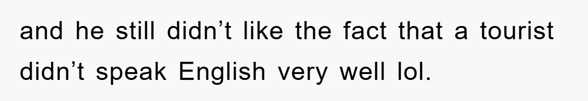 and he still didn’t like the fact that a tourist didn’t speak English very well lol.