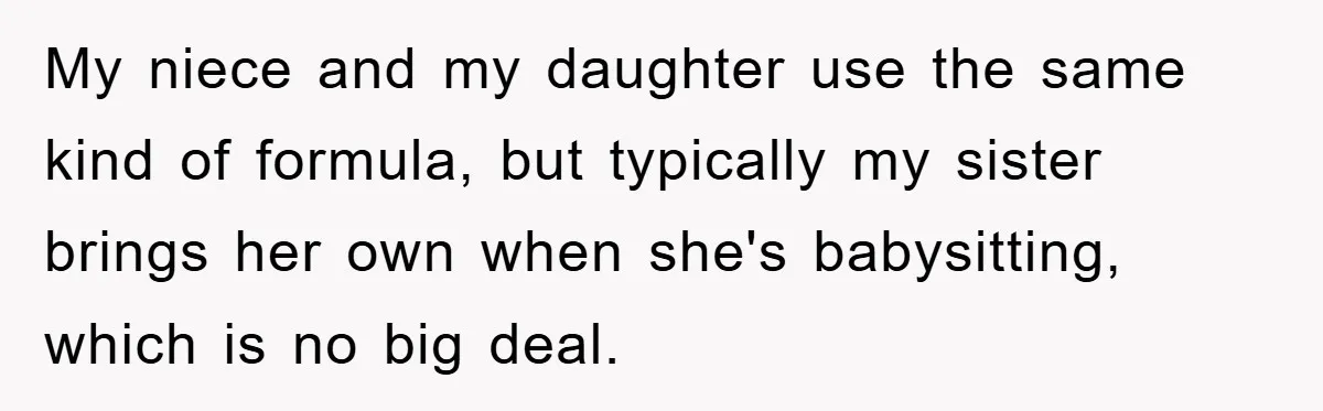 My niece and my daughter use the same kind of formula, but typically my sister brings her own when she's babysitting, which is no big deal.