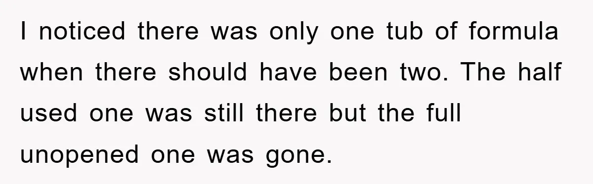 I noticed there was only one tub of formula when there should have been two. The half used one was still there but the full unopened one was gone.