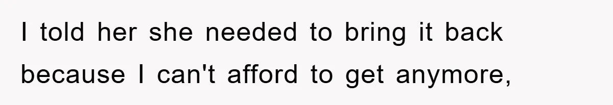I told her she needed to bring it back because I can't afford to get anymore,