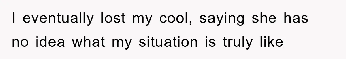 I eventually lost my cool, saying she has no idea what my situation is truly like