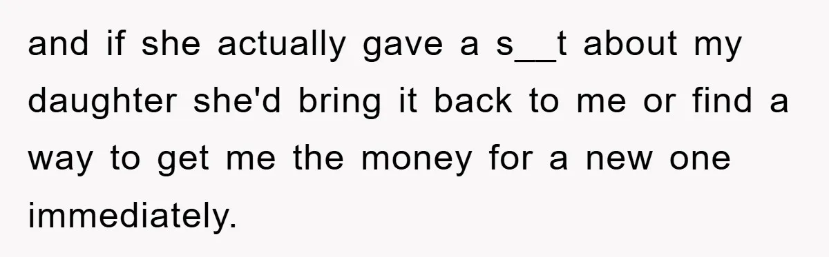 and if she actually gave a s__t about my daughter she'd bring it back to me or find a way to get me the money for a new one immediately.