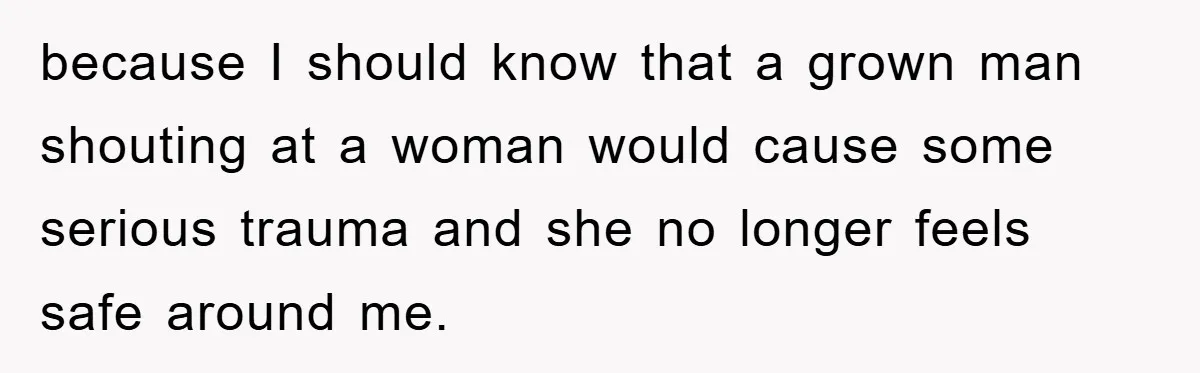 because I should know that a grown man shouting at a woman would cause some serious trauma and she no longer feels safe around me.