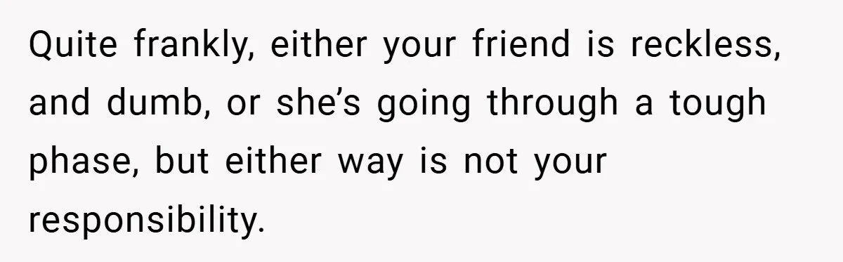 Woman Shows Up 6 Hours Late, Gets Mad When Best Friend Refuse To Let Her In Quite frankly, either your friend is reckless, and dumb, or she’s going through a tough phase, but either way is not your responsibility.