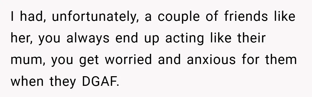 Woman Shows Up 6 Hours Late, Gets Mad When Best Friend Refuse To Let Her In I had, unfortunately, a couple of friends like her, you always end up acting like their mum, you get worried and anxious for them when they DGAF.