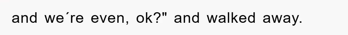 and we´re even, ok?" and walked away.