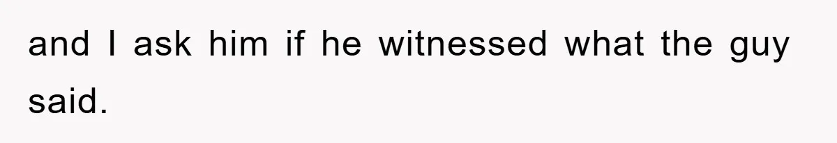 and I ask him if he witnessed what the guy said.