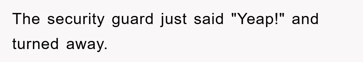 The security guard just said "Yeap!" and turned away.