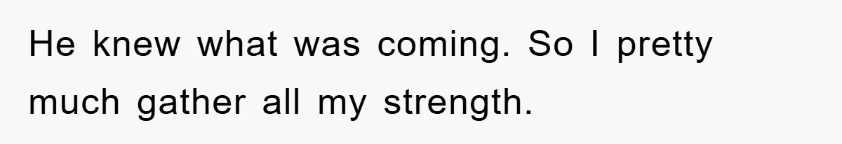 He knew what was coming. So I pretty much gather all my strength.