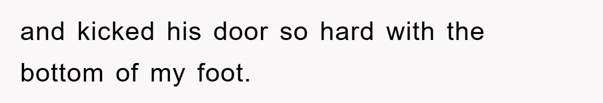 and kicked his door so hard with the bottom of my foot.