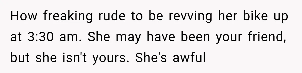 Woman Shows Up 6 Hours Late, Gets Mad When Best Friend Refuse To Let Her In How freaking rude to be revving her bike up at 3:30 am. She may have been your friend, but she isn't yours. She's awful