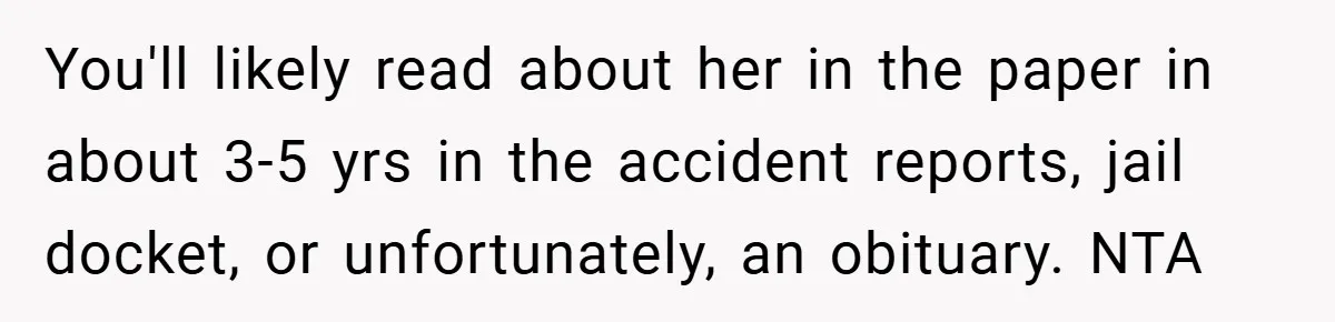 Woman Shows Up 6 Hours Late, Gets Mad When Best Friend Refuse To Let Her In You'll likely read about her in the paper in about 3-5 yrs in the accident reports, jail docket, or unfortunately, an obituary. NTA