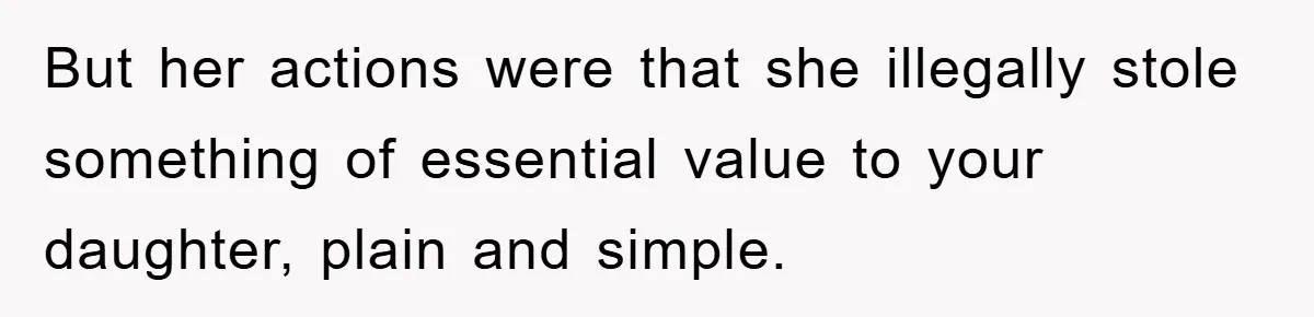 But her actions were that she illegally stole something of essential value to your daughter, plain and simple.