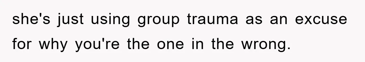she's just using group trauma as an excuse for why you're the one in the wrong.